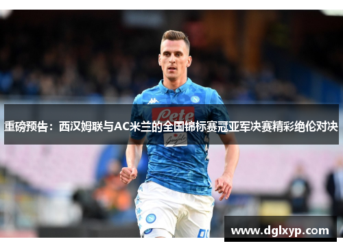 重磅预告：西汉姆联与AC米兰的全国锦标赛冠亚军决赛精彩绝伦对决